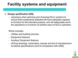 Facility systems and equipment

   Design qualification (DQ)
     – necessary when planning and choosing EQ or systems to
       ensure that components selected will have adequate capacity
       to function for the intended purpose, and will adequately serve
       the operations or functions of another piece of EQ or operation.

     Which includes,
     – Utilities and building services
     – Equipment features
     – Auxiliary Equipment features
     – All Eng drawings, schematics, layouts and list of manufacturers
       functional specifications (and its comparison with URS).


     7
 