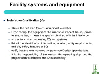 Facility systems and equipment


   Installation Qualification (IQ)

     –   This is the first step towards equipment validation
     –   Upon receipt the equipment, the user shall inspect the equipment
         to ensure that, it meets the spec‟s submitted with the initial order
     –   written for critical processing EQ and systems
     –   list all the identification information, location, utility requirements,
         and any safety features of EQ
     –   verify that the item matches the purchase/Design specifications
     –   It is the responsibility of the vendor, the operating dept and the
         project team to complete the IQ successfully.


         8
 