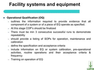 Facility systems and equipment

   Operational Qualification (OQ)
     – outlines the information required to provide evidence that all
       component of a system or of a piece of EQ operate as specified.
     – At this stage COP‟s should be finalized
     – There must be min 3 consecutive successful runs to demonstrate
       repeatability
     – should provide a listing of SOPs for operation, maintenance and
       calibration
     – define the specification and acceptance criteria
     – include information on EQ or system calibration, pre-operational
       activities, routine operations and their acceptance criteria &
       frequency
     – Training on operation of EQ

      9
 