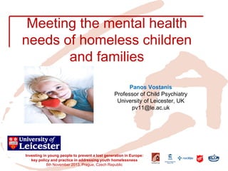 Meeting the mental health needs of homeless children and families 
Investing in young people to prevent a lost generation in Europe: key policy and practice in addressing youth homelessness 
8th November 2013, Prague, Czech Republic 
Panos Vostanis 
Professor of Child Psychiatry 
University of Leicester, UK 
pv11@le.ac.uk  