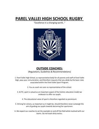 PAREL VALLEI HIGH SCHOOL RUGBY
“Excellence in a changing world…”
OUTSIDE COACHES:
(Regulations, Guidelines & Recommendations)
1. Parel Vallei High School, as representative body for all parents and staff at Parel Vallei
High, pays your remuneration, and therefore requests that you abide by the basic rules
associated within the Parel Vallei Sport Program.
2. You as coach are seen as representative of the school.
3. At PV, sport is valued as an important aspect of the holistic education model we
endeavor to offer our pupils
4. The educational value of sport is therefore regarded as paramount.
5. Striving for victory, as important as it might be, should therefore never outweigh the
aim of guiding our pupils towards becoming fair sportsmen.
6. We expect our coaches to set the example on and off the field while involved with our
teams. Do not teach dirty tactics.
 