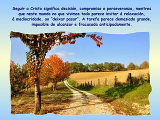 Seguir a Cristo significa decisión, compromiso e perseveranza, mentres
   que neste mundo no que vivimos todo parece invitar á relaxación,
á mediocridade, ao “deixar pasar”. A tarefa parece demasiado grande,
          imposible de alcanzar e fracasada anticipadamente.
 
