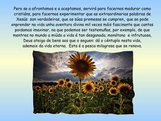 Pero se a afrontamos e a aceptamos, servirá para facernos madurar como
 cristiáns, para facernos experimentar que as extraordinarias palabras de
   Xesús son verdadeiras, que as súas promesas se cumpren, que se pode
enprender na vida unha aventura divina mil veces máis fascinante que cantas
  poidamos imaxinar, na que podemos ser testemuñas, por exemplo, de que
 mentres no mundo a miúdo a vida é tan desganada, monótona e infrutuosa,
      Deus ateiga de bens aos que o seguen: dá o céntuplo nesta vida,
      ademais da vida eterna. Esta é a pesca milagrosa que se renova.
 