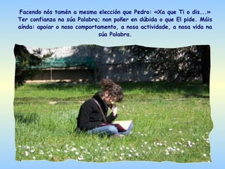 Facendo nós tamén a mesma elección que Pedro: «Xa que Ti o dis...»
Ter confianza na súa Palabra; non poñer en dúbida o que El pide. Máis
aínda: apoiar o noso comportamento, a nosa actividade, a nosa vida na
                            súa Palabra.
 