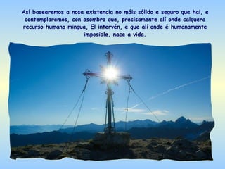 Así basearemos a nosa existencia no máis sólido e seguro que hai, e
 contemplaremos, con asombro que, precisamente alí onde calquera
recurso humano mingua, El intervén, e que alí onde é humanamente
                     imposible, nace a vida.
 