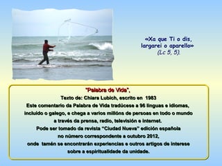 «Xa que Ti o dis,
                                                largarei o aparello»
                                                      (Lc 5, 5).




                         “Palabra de Vida”,
                         “Palabra de Vida”,
             Texto de: Chiara Lubich, escrito en 1983
Este comentario da Palabra de Vida tradúcese a 96 linguas e idiomas,
incluído o galego, e chega a varios millóns de persoas en todo o mundo
             a través da prensa, radio, televisión e internet.
    Pode ser tomado da revista “Ciudad Nueva” edición española
            no número correspondente a outubro 2012,
 onde tamén se encontrarán experiencias e outros artigos de interese
                sobre a espiritualidade da unidade.
 