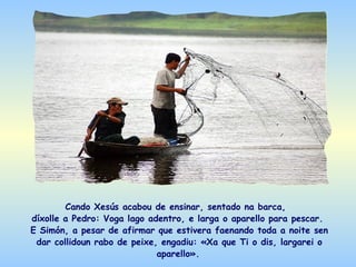 Cando Xesús acabou de ensinar, sentado na barca,
díxolle a Pedro: Voga lago adentro, e larga o aparello para pescar.
E Simón, a pesar de afirmar que estivera faenando toda a noite sen
 dar collidoun rabo de peixe, engadiu: «Xa que Ti o dis, largarei o
                             aparello».
 