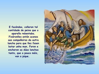 E facéndoo, colleron tal
 cantidade de peixe que o
    aparello rebentaba.
 Fixéronlles entón acenos
 aos compañeiros da outra
lancha para que lles fosen
 botar unha man. Foron e
 encheron as dúas lanchas
 tanto, que a pouco máis,
       van a pique.
 