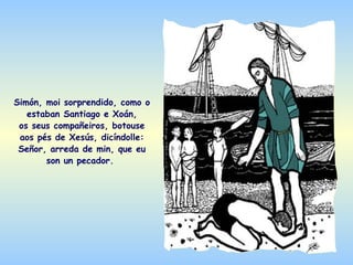 Simón, moi sorprendido, como o
   estaban Santiago e Xoán,
 os seus compañeiros, botouse
 aos pés de Xesús, dicíndolle:
 Señor, arreda de min, que eu
       son un pecador.
 