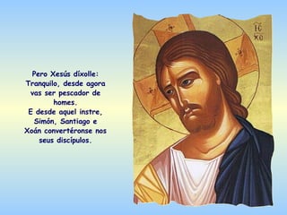 Pero Xesús díxolle:
Tranquilo, desde agora
  vas ser pescador de
        homes.
 E desde aquel instre,
   Simón, Santiago e
Xoán convertéronse nos
    seus discípulos.
 