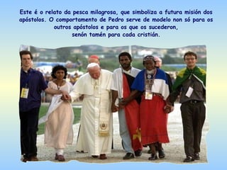 Este é o relato da pesca milagrosa, que simboliza a futura misión dos
apóstolos. O comportamento de Pedro serve de modelo non só para os
            outros apóstolos e para os que os sucederon,
                   senón tamén para cada cristián.
 