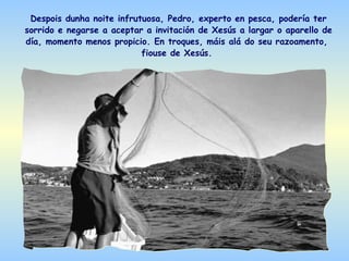 Despois dunha noite infrutuosa, Pedro, experto en pesca, podería ter
sorrido e negarse a aceptar a invitación de Xesús a largar o aparello de
día, momento menos propicio. En troques, máis alá do seu razoamento,
                           fiouse de Xesús.
 