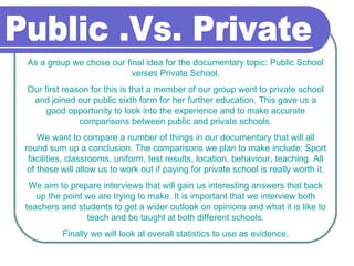 Public .Vs. Private  As a group we chose our final idea for the documentary topic: Public School verses Private School. Our first reason for this is that a member of our group went to private school and joined our public sixth form for her further education. This gave us a good opportunity to look into the experience and to make accurate comparisons between public and private schools. We want to compare a number of things in our documentary that will all round sum up a conclusion. The comparisons we plan to make include: Sport facilities, classrooms, uniform, test results, location, behaviour, teaching. All of these will allow us to work out if paying for private school is really worth it. We aim to prepare interviews that will gain us interesting answers that back up the point we are trying to make. It is important that we interview both teachers and students to get a wider outlook on opinions and what it is like to teach and be taught at both different schools. Finally we will look at overall statistics to use as evidence. 