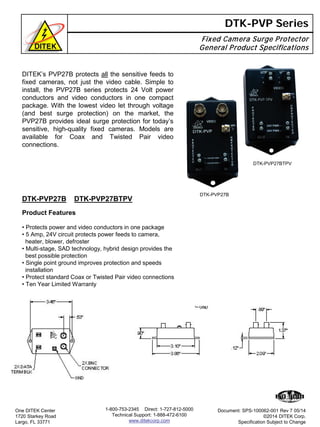 Fixed Camera Surge Protector
General Product Specifications
DTK-PVP Series
DTK-PVP27B DTK-PVP27BTPV
One DITEK Center
1720 Starkey Road
Largo, FL 33771
Document: SPS-100062-001 Rev 7 05/14
©2014 DITEK Corp.
Specification Subject to Change
1-800-753-2345 Direct: 1-727-812-5000
Technical Support: 1-888-472-6100
www.ditekcorp.com
Product Features
• Protects power and video conductors in one package
• 5 Amp, 24V circuit protects power feeds to camera,
heater, blower, defroster
• Multi-stage, SAD technology, hybrid design provides the
best possible protection
• Single point ground improves protection and speeds
installation
• Protect standard Coax or Twisted Pair video connections
• Ten Year Limited Warranty
DTK-PVP27BTPV
DTK-PVP27B
DITEK’s PVP27B protects all the sensitive feeds to
fixed cameras, not just the video cable. Simple to
install, the PVP27B series protects 24 Volt power
conductors and video conductors in one compact
package. With the lowest video let through voltage
(and best surge protection) on the market, the
PVP27B provides ideal surge protection for today’s
sensitive, high-quality fixed cameras. Models are
available for Coax and Twisted Pair video
connections.
 