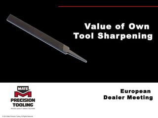 © 2010 Mate Precision Tooling. All Rights Reserved.
Value of Own
Tool Sharpening
European
Dealer Meeting
 