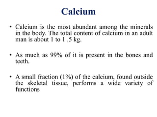 Calcium
• Calcium is the most abundant among the minerals
in the body. The total content of calcium in an adult
man is about 1 to 1 .5 kg.
• As much as 99% of it is present in the bones and
teeth.
• A small fraction (1%) of the calcium, found outside
the skeletal tissue, performs a wide variety of
functions
 