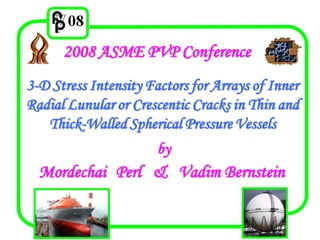 2008 ASME PVP Conference
3-D Stress Intensity Factors for Arrays of Inner
Radial Lunular or Crescentic Cracks in Thin and
   Thick-Walled Spherical Pressure Vessels
                       by
  Mordechai Perl & Vadim Bernstein
 