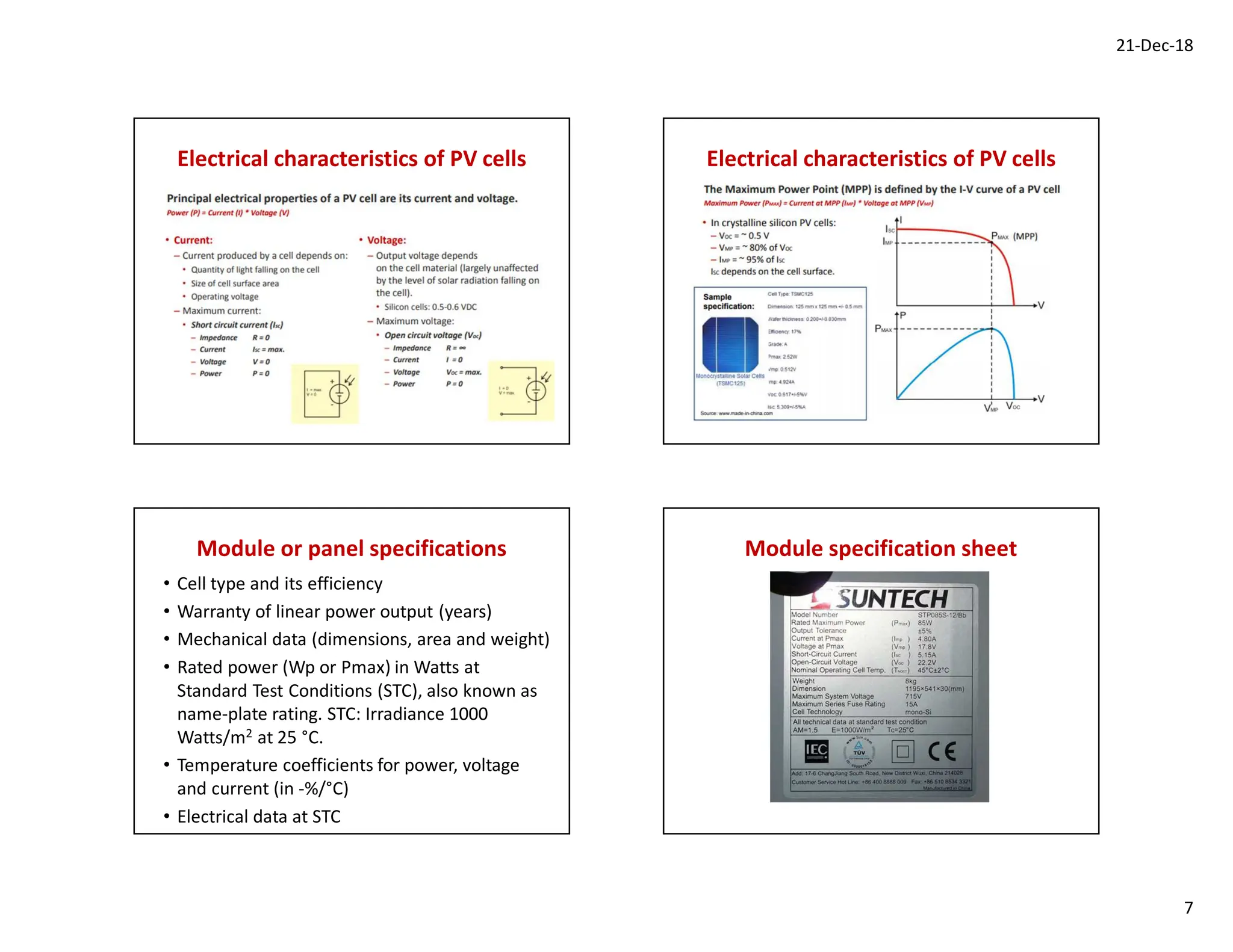 21-Dec-18
7
Electrical characteristics of PV cells Electrical characteristics of PV cells
Module or panel specifications
• Cell type and its efficiency
• Warranty of linear power output (years)
• Mechanical data (dimensions, area and weight)
• Rated power (Wp or Pmax) in Watts at
Standard Test Conditions (STC), also known as
name-plate rating. STC: Irradiance 1000
Watts/m2 at 25 °C.
• Temperature coefficients for power, voltage
and current (in -%/°C)
• Electrical data at STC
Module specification sheet
 