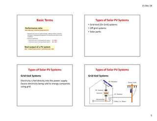 21-Dec-18
5
Basic Terms Types of Solar PV Systems
• Grid-tied (On Grid) systems
• Off-grid systems
• Solar parks
Types of Solar PV Systems
Electricity is fed directly into the power supply.
Excess electricity being sold to energy companies
using grid.
Grid-tied Systems
Types of Solar PV Systems
Grid-tied Systems
 