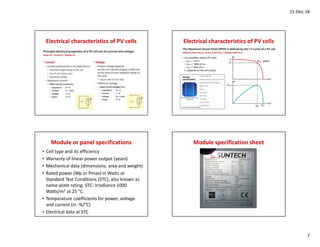 21-Dec-18
7
Electrical characteristics of PV cells Electrical characteristics of PV cells
Module or panel specifications
• Cell type and its efficiency
• Warranty of linear power output (years)
• Mechanical data (dimensions, area and weight)
• Rated power (Wp or Pmax) in Watts at
Standard Test Conditions (STC), also known as
name-plate rating. STC: Irradiance 1000
Watts/m2 at 25 °C.
• Temperature coefficients for power, voltage
and current (in -%/°C)
• Electrical data at STC
Module specification sheet
 