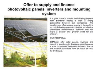 Offer to supply and finance
photovoltaic panels, inverters and mounting
                  system
                      It 'a great honor to present the following proposal
                      from ERAsolar hoping to start a strong
                      partnership between our companies. The
                      development of renewable energy in the world is
                      no only following economic interests but also the
                      undeniable environmental objective that will
                      leave a cleaner and greener world for our
                      children.

                      OUR PROPOSAL

                      ERASolar offer solar panels, inverters and
                      mounting structures to develop a greenhouse or
                      a solar photovoltaic field and a BOND to finance
                      the material purchased from ERAsolar at 4/5%
                      for 8/10 years.
 