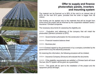 Offer to supply and finance
                           photovoltaic panels, inverters
                                   and mounting system
The material can be financed up to 85% of the cost to an interest rate of
4/5% for the next 8/10 years, provided that the order is bigger than 4$
milions

The funding can be applied only to the materials that will be bought from
China since the project will be financed by the cooperation between banks /
insurance / Chinese companies.

The necessary documents for assessing the eligibility are:

>>>>> - Evaluation and references of the company that will install the
photovoltaic (General contractor or EPC)

>>>>> - Governmental authorization for the construction of the project

>>>>> - Financial investors balance sheet

>>>>> - Business plan

>>>>>-Contract signed by the government or by a company controlled by the
government to buy the electricity produced.

On receiving this information, the following procedure will be initiated:

>>>>> - Insurance Company (Sinosure) will evaluate the documents

>>>>> - If the eligibility requirements are satisfied, a Chinese bank will issue
'the loan (the PV system will be given as a guarantee)

>>>>> - The goods will be sent to the installation of the project and the
repayment period will begin.
 