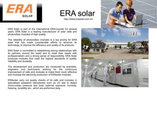 ERA solar
                                                     http://www.erasolar.com.cn/



ERA Solar is part of the international ERA-counter for several
years. ERA Solar is a leading manufacturer of solar cells and
photovoltaic modules of high quality.

The reliability of photovoltaic modules is a top priority for ERA
solar that has made ​considerable efforts to advance its
technology, to improve the efficiency and quality of its products.

ERA Solar is committed to establishing strong relationships with
its partners around the world and to meet their needs with
professionalism and a strong sense of responsibility. ERA Solar
produces modules that meet the highest standards of quality,
reliability and durability

The development and production are conducted by scientists,
engineers and technicians working for the continuous
improvement of cells and modules to make them more 'effective
and increase the electricity production of ERAsolar modules.

ERAsolar carry out quality checks of its cells and modules in
specialized reasearch laboratories such as UV test to detect
micro-cracks pressure test load, external exposure, humidity,
freezing, durability etc., which are performed daily.
 