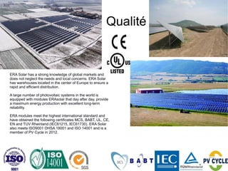 Qualité


ERA Solar has a strong knowledge of global markets and
does not neglect the needs and local concerns. ERA Solar
has warehouses located in the center of Europe to ensure a
rapid and efficient distribution.

A large number of photovoltaic systems in the world is
equipped with modules ERAsolar that day after day, provide
a maximum energy production with excellent long-term
reliability.

ERA modules meet the highest international standard and
have obtained the following certificates MCS, BABT, UL, CE,
EN and TUV Rheinland (IEC61215, IEC61730). ERA Solar
also meets ISO9001 OHSA 18001 and ISO 14001 and is a
member of PV Cycle in 2012.
 
