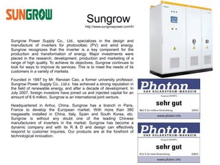 Sungrow
                                          http://www.sungrowpower.com/fr/



Sungrow Power Supply Co., Ltd.. specializes in the design and
manufacture of inverters for photovoltaic (PV) and wind energy.
Sungrow recognizes that the inverter is a key component for the
production and transformation of energy. Major investments were
placed in the research, development, production and marketing of a
range of high quality. To achieve its objectives, Sungrow continues to
look for ways to improve its services. This is to meet the needs of its
customers in a variety of markets.

Founded in 1997 by Mr. Renxian Cao, a former university professor,
Sungrow Power Supply Co., Ltd.s has achieved a strong reputation in
the field of renewable energy, and after a decade of development. In
July 2007, foreign investors have joined us and injected capital for an
amount of € 6 million, Sungrow is an international joint venture.

Headquartered in Anhui, China, Sungrow has a branch in Paris,
France to develop the European market. With more than 380
megawatts installed in China, Italy, Spain and South Korea, etc.
Sungrow is without any doubt one of the leading Chinese
manufacturers of inverters in the market. Sungrow has become a
dynamic company and with its R & D and design can effectively
respond to customer inquiries. Our products are at the forefront of
technological innovation.
 