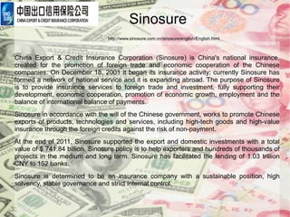 Sinosure
                                http://www.sinosure.com.cn/sinosure/english/English.html



China Export & Credit Insurance Corporation (Sinosure) is China's national insurance,
created for the promotion of foreign trade and economic cooperation of the Chinese
companies. On December 18, 2001 it began its insurance activity; currently Sinosure has
formed a network of national service and it is expanding abroad. The purpose of Sinosure
is to provide insurance services to foreign trade and investment, fully supporting their
development, economic cooperation, promotion of economic growth, employment and the
balance of international balance of payments.
Sinosure in accordance with the will of the Chinese government, works to promote Chinese
exports of products, technologies and services, including high-tech goods and high-value
insurance through the foreign credits against the risk of non-payment.
At the end of 2011, Sinosure supported the export and domestic investments with a total
value of $ 741.84 billion. Sinosure policy is to help exporters and hundreds of thousands of
projects in the medium and long term. Sinosure has facilitated the lending of 1.03 trillion
CNY to 152 banks.
Sinosure is determined to be an insurance company with a sustainable position, high
solvency, stable governance and strict internal control.
 