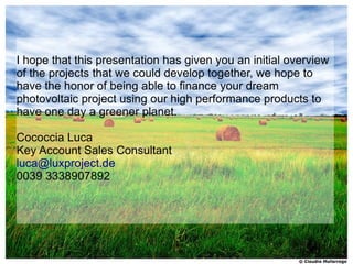I hope that this presentation has given you an initial overview
of the projects that we could develop together, we hope to
have the honor of being able to finance your dream
photovoltaic project using our high performance products to
have one day a greener planet.

Cococcia Luca
Key Account Sales Consultant
luca@luxproject.de
0039 3338907892
 