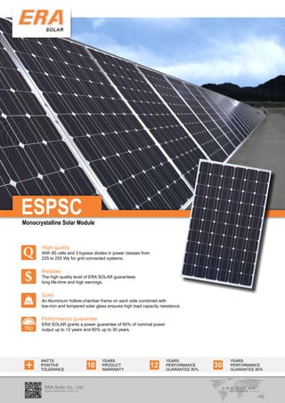 ESPSC
Monocrystalline Solar Module




Q
       High-quality
       With 60 cells and 3 bypass diodes in power classes from
       225 to 255 Wp for grid connected systems.



$
       Reliable
       The high quality level of ERA SOLAR guarantees
       long life-time and high earnings.


       Solid
 kg    An Aluminium hollow-chamber frame on each side combined with
       low-iron and tempered solar glass ensures high load capacity resistance.


       Performance guarantee
       ERA SOLAR grants a power guarantee of 90% of nominal power
Wp     output up to 12 years and 80% up to 30 years.




 +
       WATTS                          YEARS                            YEARS                YEARS
       POSITIVE
       TOLERANCE
                              10      PRODUCT
                                      WARRANTY
                                                                 12    PERFORMANCE
                                                                       GUARANTEE 90%
                                                                                       30   PERFORMANCE
                                                                                            GUARANTEE 80%



        ERA Solar Co., Ltd.
        www.erasolar.com.cn
 