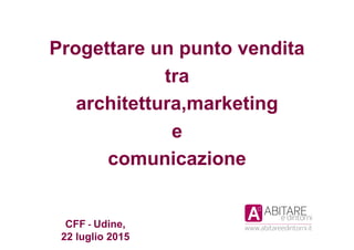 CFF	
  -­‐	
  Udine,
22 luglio 2015	
  
Progettare un punto vendita
tra
architettura,marketing
e
comunicazione
 