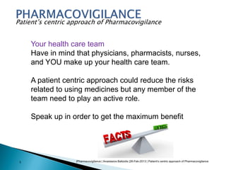 |Pharmacovigilance | Anastasios Baltzidis |28-Feb-2013 | Patient's centric approach of Pharmacovigilance3
Patient’s centric approach of Pharmacovigilance
Your health care team
Have in mind that physicians, pharmacists, nurses,
and YOU make up your health care team.
A patient centric approach could reduce the risks
related to using medicines but any member of the
team need to play an active role.
Speak up in order to get the maximum benefit
 