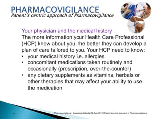 |Pharmacovigilance | Anastasios Baltzidis |28-Feb-2013 | Patient's centric approach of Pharmacovigilance4
Patient’s centric approach of Pharmacovigilance
Your physician and the medical history
The more information your Health Care Professional
(HCP) know about you, the better they can develop a
plan of care tailored to you. Your HCP need to know:
• your medical history i.e. allergies
• concomitant medications taken routinely and
occasionally (prescription, over-the-counter)
• any dietary supplements as vitamins, herbals or
other therapies that may affect your ability to use
the medication
 