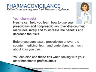 |Pharmacovigilance | Anastasios Baltzidis |28-Feb-2013 | Patient's centric approach of Pharmacovigilance5
Patient’s centric approach of Pharmacovigilance
Your pharmacist
He/she can help you learn how to use your
prescription and nonprescription (over-the-counter)
medicines safely and to increase the benefits and
decrease the risks.
Before you purchase a prescription or over-the
counter medicine, learn and understand as much
about it as you can.
You can also use these tips when talking with your
other healthcare professionals
 