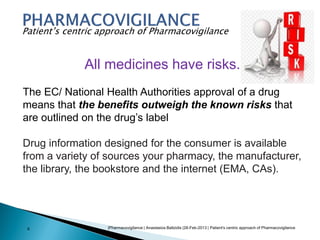|Pharmacovigilance | Anastasios Baltzidis |28-Feb-2013 | Patient's centric approach of Pharmacovigilance6
Patient’s centric approach of Pharmacovigilance
All medicines have risks.
The EC/ National Health Authorities approval of a drug
means that the benefits outweigh the known risks that
are outlined on the drug’s label
Drug information designed for the consumer is available
from a variety of sources your pharmacy, the manufacturer,
the library, the bookstore and the internet (EMA, CAs).
 