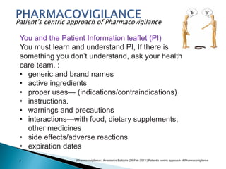 |Pharmacovigilance | Anastasios Baltzidis |28-Feb-2013 | Patient's centric approach of Pharmacovigilance7
Patient’s centric approach of Pharmacovigilance
You and the Patient Information leaflet (PI)
You must learn and understand PI, If there is
something you don’t understand, ask your health
care team. :
• generic and brand names
• active ingredients
• proper uses— (indications/contraindications)
• instructions.
• warnings and precautions
• interactions—with food, dietary supplements,
other medicines
• side effects/adverse reactions
• expiration dates
 