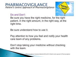 |Pharmacovigilance | Anastasios Baltzidis |28-Feb-2013 | Patient's centric approach of Pharmacovigilance8
Patient’s centric approach of Pharmacovigilance
Do and Don’t
Be sure you have the right medicine, for the right
patient, in the right amount, in the right way, at the
right time.
Be sure understand how to use it.
Pay attention to how you feel and notify your health
care team of any problems.
Don’t stop taking your medicine without checking
with the team.
 