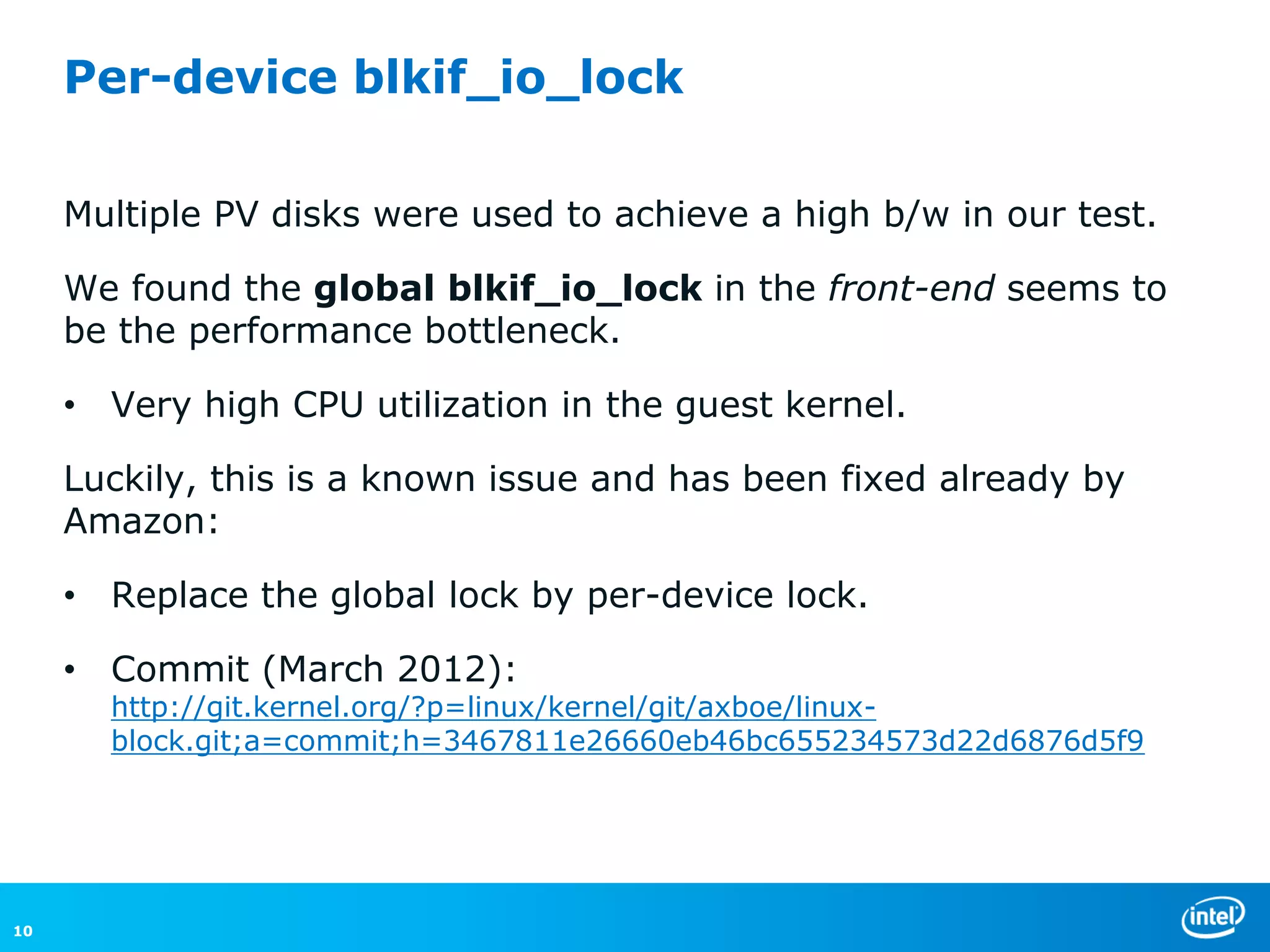 Per-device blkif_io_lock

     Multiple PV disks were used to achieve a high b/w in our test.

     We found the global blkif_io_lock in the front-end seems to
     be the performance bottleneck.

     • Very high CPU utilization in the guest kernel.

     Luckily, this is a known issue and has been fixed already by
     Amazon:

     • Replace the global lock by per-device lock.

     • Commit (March 2012):
       http://git.kernel.org/?p=linux/kernel/git/axboe/linux-
       block.git;a=commit;h=3467811e26660eb46bc655234573d22d6876d5f9




10
 