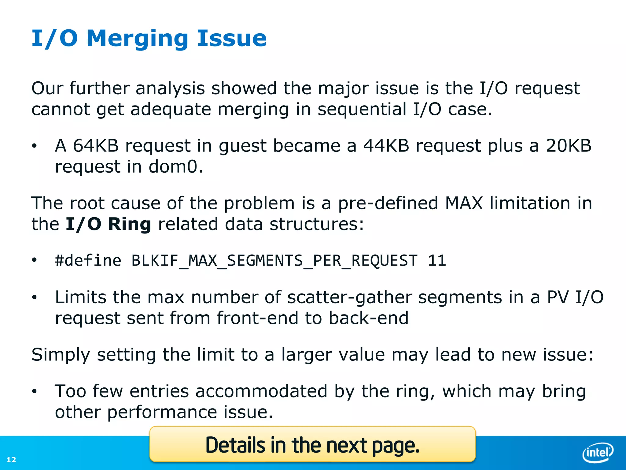 I/O Merging Issue

     Our further analysis showed the major issue is the I/O request
     cannot get adequate merging in sequential I/O case.

     • A 64KB request in guest became a 44KB request plus a 20KB
       request in dom0.

     The root cause of the problem is a pre-defined MAX limitation in
     the I/O Ring related data structures:

     • #define BLKIF_MAX_SEGMENTS_PER_REQUEST 11

     • Limits the max number of scatter-gather segments in a PV I/O
       request sent from front-end to back-end

     Simply setting the limit to a larger value may lead to new issue:

     • Too few entries accommodated by the ring, which may bring
       other performance issue.

12
                         Details in the next page.
 