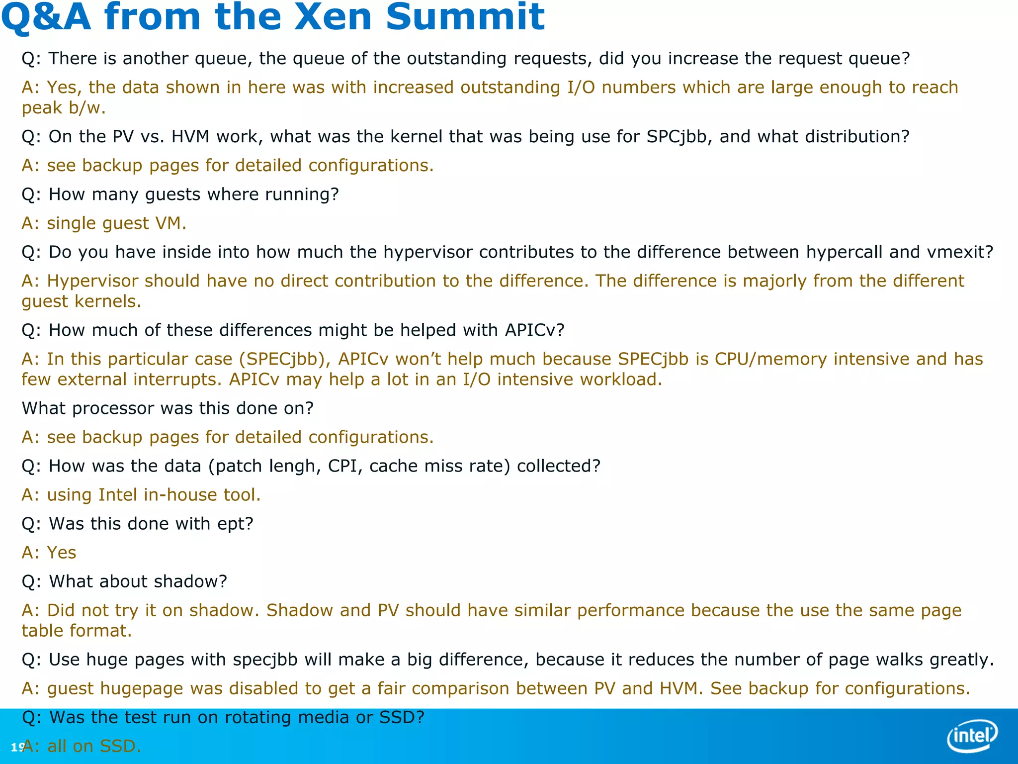 Q&A from the Xen Summit
 Q: There is another queue, the queue of the outstanding requests, did you increase the request queue?
 A: Yes, the data shown in here was with increased outstanding I/O numbers which are large enough to reach
 peak b/w.
 Q: On the PV vs. HVM work, what was the kernel that was being use for SPCjbb, and what distribution?
 A: see backup pages for detailed configurations.
 Q: How many guests where running?
 A: single guest VM.
 Q: Do you have inside into how much the hypervisor contributes to the difference between hypercall and vmexit?
 A: Hypervisor should have no direct contribution to the difference. The difference is majorly from the different
 guest kernels.
 Q: How much of these differences might be helped with APICv?
 A: In this particular case (SPECjbb), APICv won’t help much because SPECjbb is CPU/memory intensive and has
 few external interrupts. APICv may help a lot in an I/O intensive workload.
 What processor was this done on?
 A: see backup pages for detailed configurations.
 Q: How was the data (patch lengh, CPI, cache miss rate) collected?
 A: using Intel in-house tool.
 Q: Was this done with ept?
 A: Yes
 Q: What about shadow?
 A: Did not try it on shadow. Shadow and PV should have similar performance because the use the same page
 table format.
 Q: Use huge pages with specjbb will make a big difference, because it reduces the number of page walks greatly.
 A: guest hugepage was disabled to get a fair comparison between PV and HVM. See backup for configurations.
 Q: Was the test run on rotating media or SSD?
 A:
19    all on SSD.
 
