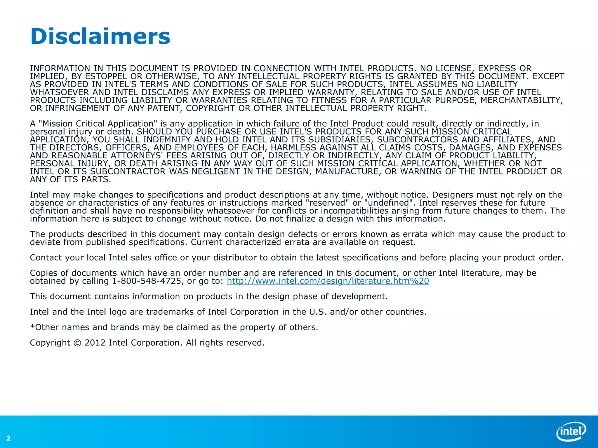 Disclaimers
    INFORMATION IN THIS DOCUMENT IS PROVIDED IN CONNECTION WITH INTEL PRODUCTS. NO LICENSE, EXPRESS OR
    IMPLIED, BY ESTOPPEL OR OTHERWISE, TO ANY INTELLECTUAL PROPERTY RIGHTS IS GRANTED BY THIS DOCUMENT. EXCEPT
    AS PROVIDED IN INTEL'S TERMS AND CONDITIONS OF SALE FOR SUCH PRODUCTS, INTEL ASSUMES NO LIABILITY
    WHATSOEVER AND INTEL DISCLAIMS ANY EXPRESS OR IMPLIED WARRANTY, RELATING TO SALE AND/OR USE OF INTEL
    PRODUCTS INCLUDING LIABILITY OR WARRANTIES RELATING TO FITNESS FOR A PARTICULAR PURPOSE, MERCHANTABILITY,
    OR INFRINGEMENT OF ANY PATENT, COPYRIGHT OR OTHER INTELLECTUAL PROPERTY RIGHT.
    A "Mission Critical Application" is any application in which failure of the Intel Product could result, directly or indirectly, in
    personal injury or death. SHOULD YOU PURCHASE OR USE INTEL'S PRODUCTS FOR ANY SUCH MISSION CRITICAL
    APPLICATION, YOU SHALL INDEMNIFY AND HOLD INTEL AND ITS SUBSIDIARIES, SUBCONTRACTORS AND AFFILIATES, AND
    THE DIRECTORS, OFFICERS, AND EMPLOYEES OF EACH, HARMLESS AGAINST ALL CLAIMS COSTS, DAMAGES, AND EXPENSES
    AND REASONABLE ATTORNEYS' FEES ARISING OUT OF, DIRECTLY OR INDIRECTLY, ANY CLAIM OF PRODUCT LIABILITY,
    PERSONAL INJURY, OR DEATH ARISING IN ANY WAY OUT OF SUCH MISSION CRITICAL APPLICATION, WHETHER OR NOT
    INTEL OR ITS SUBCONTRACTOR WAS NEGLIGENT IN THE DESIGN, MANUFACTURE, OR WARNING OF THE INTEL PRODUCT OR
    ANY OF ITS PARTS.
    Intel may make changes to specifications and product descriptions at any time, without notice. Designers must not rely on the
    absence or characteristics of any features or instructions marked "reserved" or "undefined". Intel reserves these for future
    definition and shall have no responsibility whatsoever for conflicts or incompatibilities arising from future changes to them. The
    information here is subject to change without notice. Do not finalize a design with this information.
    The products described in this document may contain design defects or errors known as errata which may cause the product to
    deviate from published specifications. Current characterized errata are available on request.
    Contact your local Intel sales office or your distributor to obtain the latest specifications and before placing your product order.
    Copies of documents which have an order number and are referenced in this document, or other Intel literature, may be
    obtained by calling 1-800-548-4725, or go to: http://www.intel.com/design/literature.htm%20
    This document contains information on products in the design phase of development.
    Intel and the Intel logo are trademarks of Intel Corporation in the U.S. and/or other countries.
    *Other names and brands may be claimed as the property of others.
    Copyright © 2012 Intel Corporation. All rights reserved.




2
 