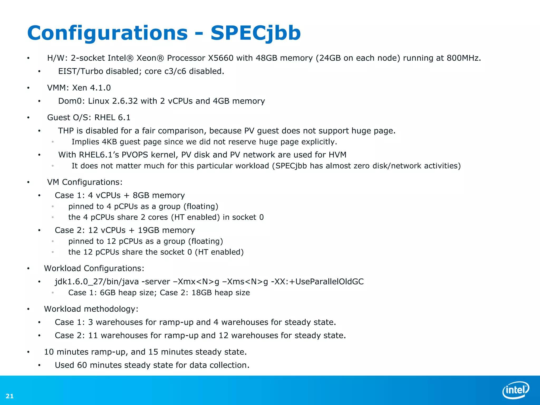 Configurations - SPECjbb
     •       H/W: 2-socket Intel® Xeon® Processor X5660 with 48GB memory (24GB on each node) running at 800MHz.
         •        EIST/Turbo disabled; core c3/c6 disabled.

     •       VMM: Xen 4.1.0
         •        Dom0: Linux 2.6.32 with 2 vCPUs and 4GB memory

     •       Guest O/S: RHEL 6.1
         •        THP is disabled for a fair comparison, because PV guest does not support huge page.
              •       Implies 4KB guest page since we did not reserve huge page explicitly.
         •        With RHEL6.1’s PVOPS kernel, PV disk and PV network are used for HVM
              •       It does not matter much for this particular workload (SPECjbb has almost zero disk/network activities)

     •       VM Configurations:
         •        Case 1: 4 vCPUs + 8GB memory
              •      pinned to 4 pCPUs as a group (floating)
              •      the 4 pCPUs share 2 cores (HT enabled) in socket 0
         •        Case 2: 12 vCPUs + 19GB memory
              •      pinned to 12 pCPUs as a group (floating)
              •      the 12 pCPUs share the socket 0 (HT enabled)

     •       Workload Configurations:
         •        jdk1.6.0_27/bin/java -server –Xmx<N>g –Xms<N>g -XX:+UseParallelOldGC
              •      Case 1: 6GB heap size; Case 2: 18GB heap size

     •       Workload methodology:
         •        Case 1: 3 warehouses for ramp-up and 4 warehouses for steady state.
         •        Case 2: 11 warehouses for ramp-up and 12 warehouses for steady state.

     •       10 minutes ramp-up, and 15 minutes steady state.
         •        Used 60 minutes steady state for data collection.


21
 