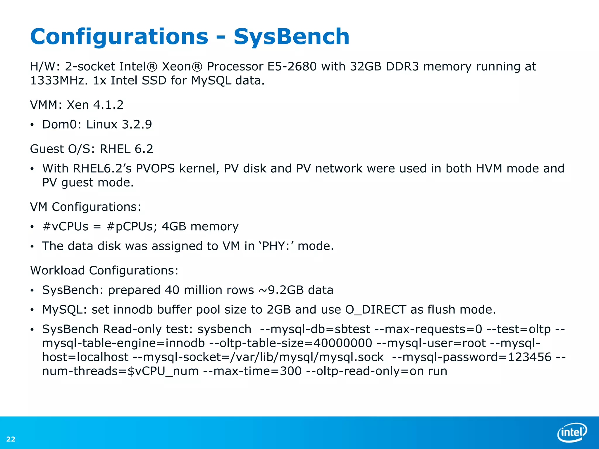 Configurations - SysBench
     H/W: 2-socket Intel® Xeon® Processor E5-2680 with 32GB DDR3 memory running at
     1333MHz. 1x Intel SSD for MySQL data.

     VMM: Xen 4.1.2
     • Dom0: Linux 3.2.9

     Guest O/S: RHEL 6.2
     • With RHEL6.2’s PVOPS kernel, PV disk and PV network were used in both HVM mode and
       PV guest mode.

     VM Configurations:
     • #vCPUs = #pCPUs; 4GB memory
     • The data disk was assigned to VM in ‘PHY:’ mode.

     Workload Configurations:
     • SysBench: prepared 40 million rows ~9.2GB data
     • MySQL: set innodb buffer pool size to 2GB and use O_DIRECT as flush mode.
     • SysBench Read-only test: sysbench --mysql-db=sbtest --max-requests=0 --test=oltp --
       mysql-table-engine=innodb --oltp-table-size=40000000 --mysql-user=root --mysql-
       host=localhost --mysql-socket=/var/lib/mysql/mysql.sock --mysql-password=123456 --
       num-threads=$vCPU_num --max-time=300 --oltp-read-only=on run




22
 