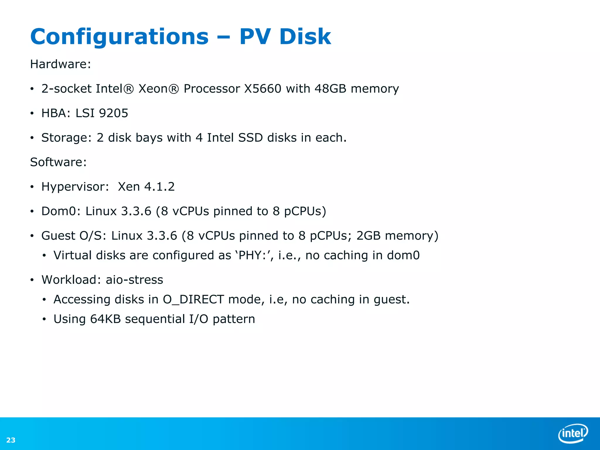 Configurations – PV Disk
     Hardware:

     • 2-socket Intel® Xeon® Processor X5660 with 48GB memory

     • HBA: LSI 9205

     • Storage: 2 disk bays with 4 Intel SSD disks in each.

     Software:

     • Hypervisor: Xen 4.1.2

     • Dom0: Linux 3.3.6 (8 vCPUs pinned to 8 pCPUs)

     • Guest O/S: Linux 3.3.6 (8 vCPUs pinned to 8 pCPUs; 2GB memory)
       • Virtual disks are configured as ‘PHY:’, i.e., no caching in dom0

     • Workload: aio-stress
       • Accessing disks in O_DIRECT mode, i.e, no caching in guest.
       • Using 64KB sequential I/O pattern




23
 