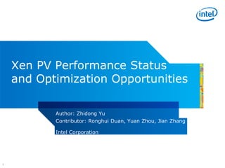 Xen PV Performance Status
    and Optimization Opportunities

           Author: Zhidong Yu
           Contributor: Ronghui Duan, Yuan Zhou, Jian Zhang

           Intel Corporation




1
 