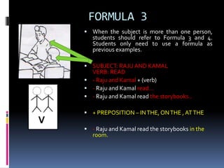 FORMULA 3
 When the subject is more than one person,
students should refer to Formula 3 and 4.
Students only need to use a formula as
previous examples.
 SUBJECT: RAJU AND KAMAL
VERB: READ
 - Raju and Kamal + (verb)
 - Raju and Kamal read…
 - Raju and Kamal read the storybooks..
 + PREPOSITION – INTHE, ONTHE , ATTHE
 - Raju and Kamal read the storybooks in the
room.
 