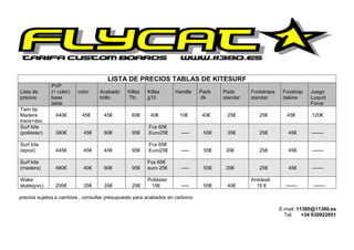LISTA DE PRECIOS TABLAS DE KITESURF
              PVP
Lista de      (1 color)   color    Acabado     Killas   Killas      Handle    Pads   Pads      Footstraps    Foostrap   Juego
precios       base                 brillo      Tfc      g10                   dk     standar   standar       dakine     Luquid
              tabla                                                                                                     Force
Twin tip
Madera          440€       45€      45€          60€     40€         10€      40€     25€         25€          45€       120€
trans+dec
Surf kite                                               .Fcs 65€
(poliéster)     380€        45€     60€          95€    .Euro25€      -----    55€    35€         25€          45€       -------

Surf kite                                               .Fcs 65€
(epoxi)         445€        45€     45€          95€    .Euro25€      -----    55€    35€         25€          45€       -------

Surf kite                                               Fcs 65€
(madera)        480€        40€     60€          95€    euro 25€      -----    55€    35€         25€          45€       -------

Wake                                                    Poliéster                              Antidesli
skate(pvc)      295€        35€     35€          25€     15€          -----    55€    40€        15 €         -------    -------

.precios sujetos a cambios , consultar presupuesto para acabados en carbono

                                                                                                            E-mail: 11380@11380.es
                                                                                                              Tel:    +34 630922951
 