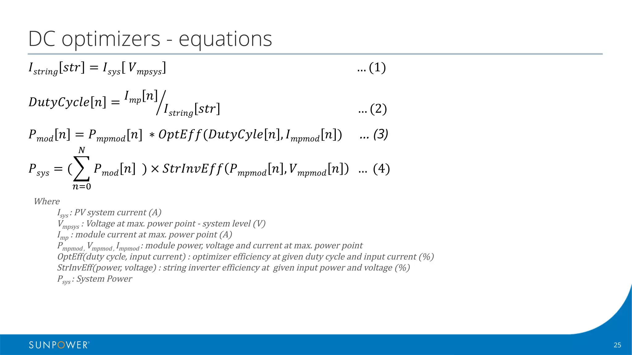 25Confidential | © 2016 SunPower Corporation |
DC optimizers - equations
Where
Isys :	PV	system	current	(A)
Vmpsys :	Voltage	at	max.	power	point	- system	level	(V)
Imp :	module	current	at	max.	power	point	(A)
Pmpmod	,	Vmpmod ,	Impmod :	module	power,	voltage	and	current	at	max.	power	point
OptEff(duty	cycle,	input	current)	:	optimizer	efficiency	at	given	duty	cycle	and	input	current	(%)
StrInvEff(power,	voltage)	:	string	inverter	efficiency	at		given	input	power	and	voltage	(%)
Psys :	System	Power	
𝐷𝑢𝑡𝑦𝐶𝑦𝑐𝑙𝑒 𝑛 = 𝐼 𝑚𝑝 𝑛
𝐼 𝑠𝑡𝑟𝑖𝑛𝑔 𝑠𝑡𝑟 																																															
… (2)	j
𝑃 𝑚𝑜𝑑 𝑛 = 𝑃 𝑚𝑝𝑚𝑜𝑑[𝑛]	∗ 𝑂𝑝𝑡𝐸𝑓𝑓(𝐷𝑢𝑡𝑦𝐶𝑦𝑙𝑒 𝑛 , 𝐼 𝑚𝑝𝑚𝑜𝑑 𝑛 ) … (3)
𝐼 𝑠𝑡𝑟𝑖𝑛𝑔 𝑠𝑡𝑟 = 𝐼 𝑠𝑦𝑠 	𝑉 𝑚𝑝𝑠𝑦𝑠 																																																																																																			
… (1)	
𝑃 𝑠𝑦𝑠 = (' 𝑃 𝑚𝑜𝑑 𝑛 		)	×	𝑆𝑡𝑟𝐼𝑛𝑣𝐸𝑓𝑓 𝑃 𝑚𝑝𝑚𝑜𝑑 𝑛 , 𝑉 𝑚𝑝𝑚𝑜𝑑 𝑛 		…	(4)
5
678
 